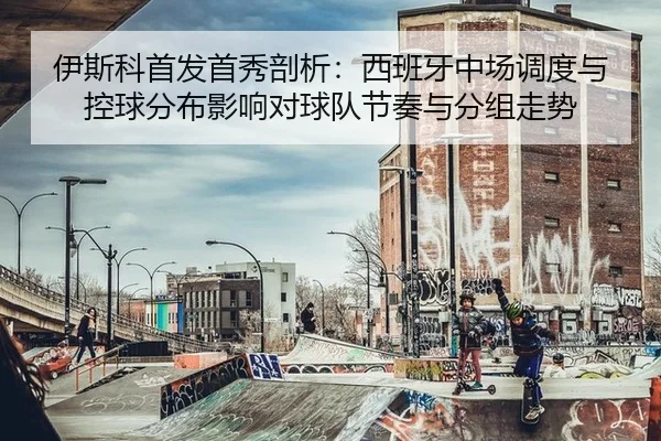 伊斯科首发首秀剖析：西班牙中场调度与控球分布影响对球队节奏与分组走势